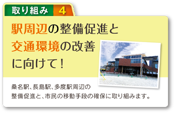 駅周辺の整備促進と交通環境の改善に向けて！ 桑名駅、長島駅、多度駅周辺の整備促進と、市民の移動手段の確保に取り組みます。